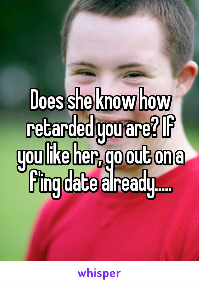 Does she know how retarded you are? If you like her, go out on a f'ing date already.....