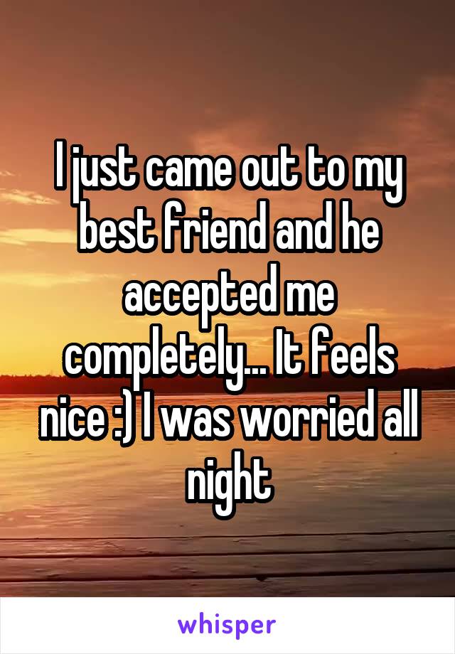 I just came out to my best friend and he accepted me completely... It feels nice :) I was worried all night
