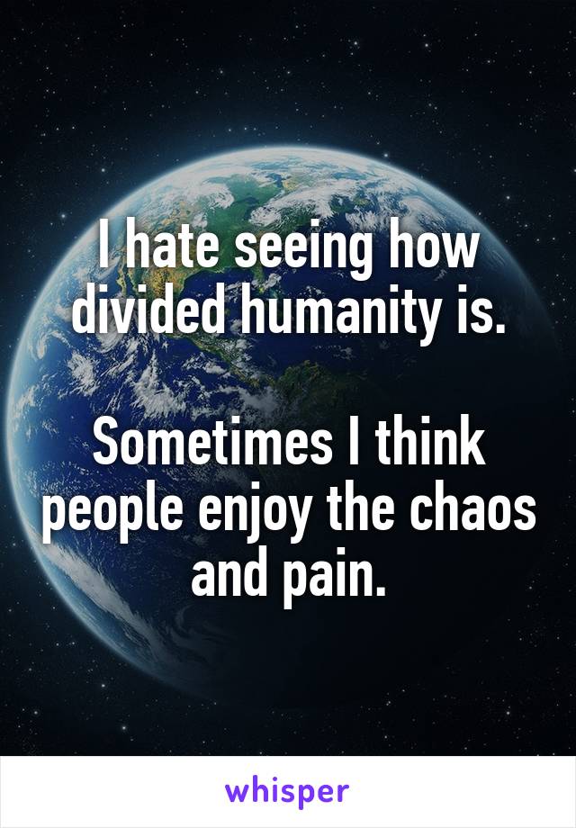 I hate seeing how divided humanity is.

Sometimes I think people enjoy the chaos and pain.