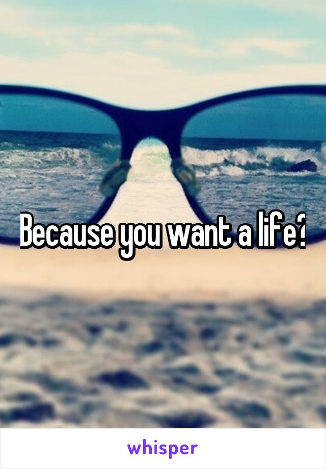 Because you want a life?