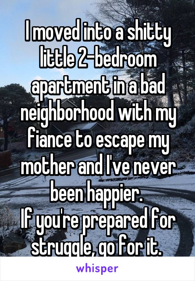 I moved into a shitty little 2-bedroom apartment in a bad neighborhood with my fiance to escape my mother and I've never been happier. 
If you're prepared for struggle, go for it. 