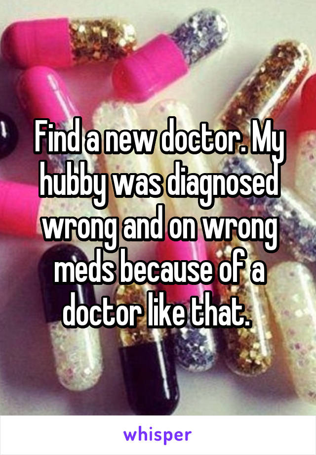 Find a new doctor. My hubby was diagnosed wrong and on wrong meds because of a doctor like that. 