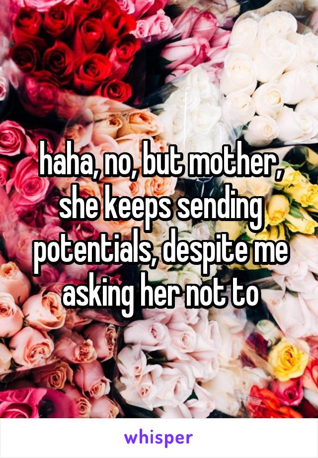 haha, no, but mother, she keeps sending potentials, despite me asking her not to