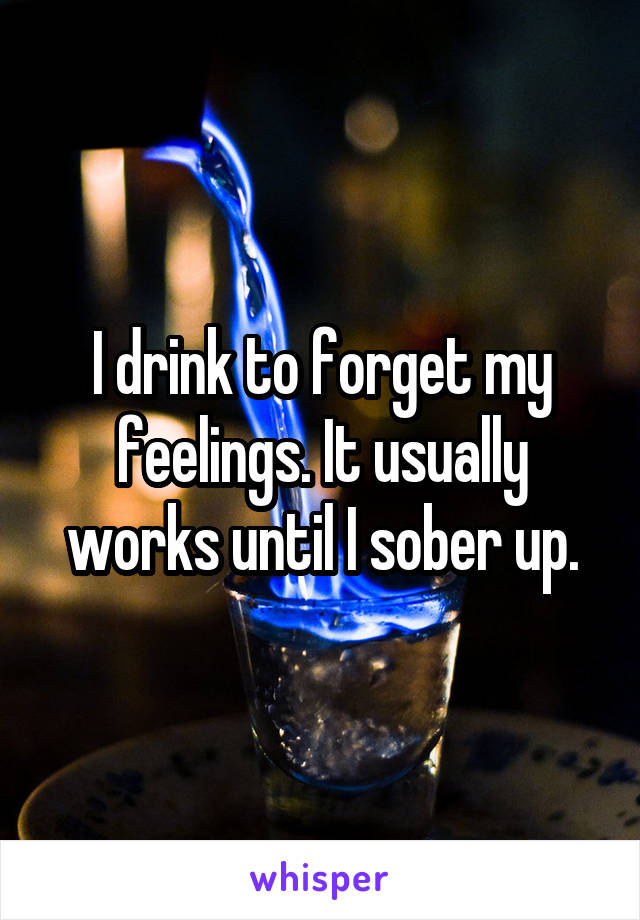 I drink to forget my feelings. It usually works until I sober up.