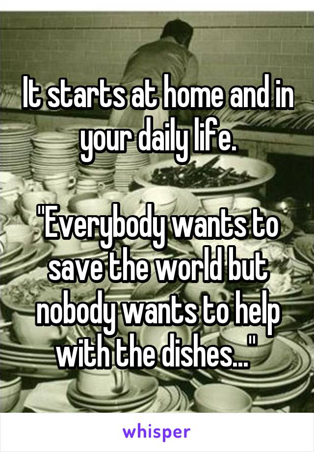 It starts at home and in your daily life.

"Everybody wants to save the world but nobody wants to help with the dishes..." 