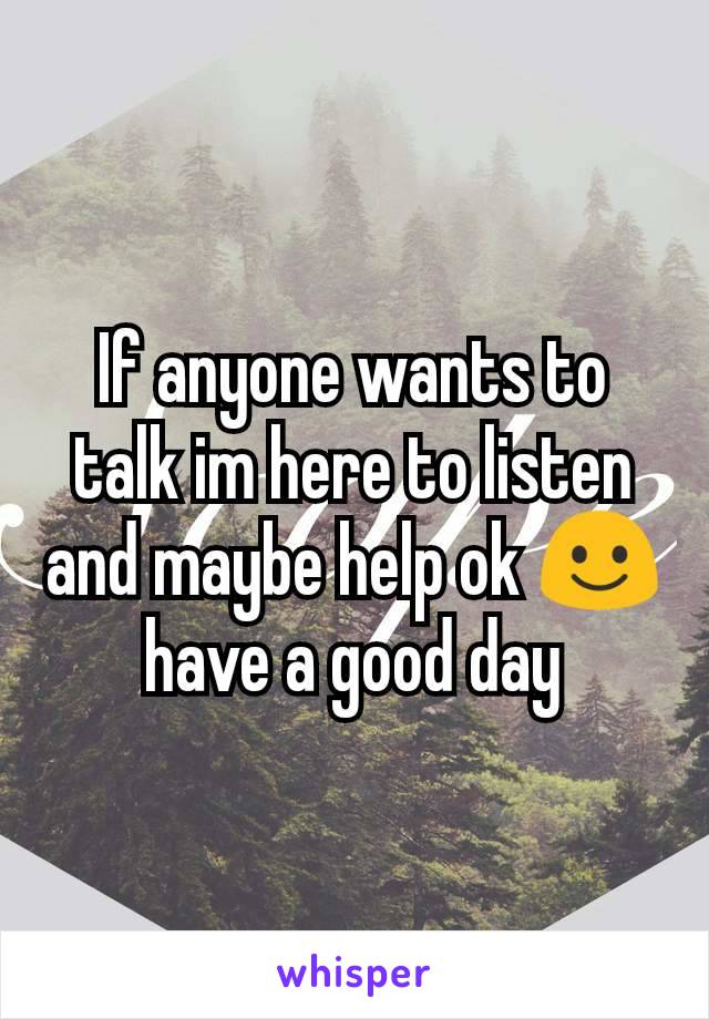 If anyone wants to talk im here to listen and maybe help ok ☺ have a good day