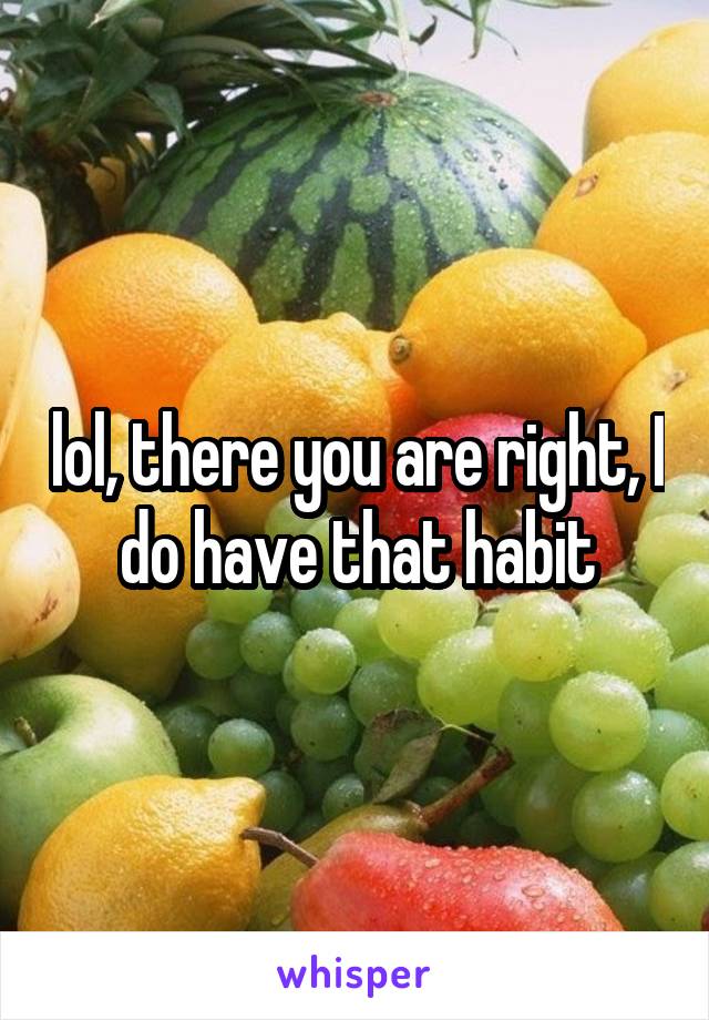 lol, there you are right, I do have that habit