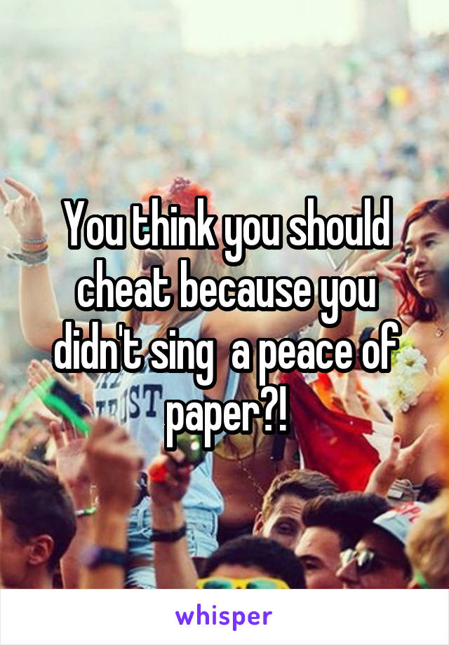 You think you should cheat because you didn't sing  a peace of paper?!