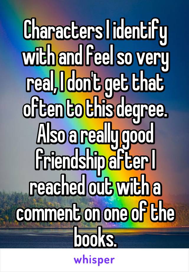 Characters I identify with and feel so very real, I don't get that often to this degree.
Also a really good friendship after I reached out with a comment on one of the books.