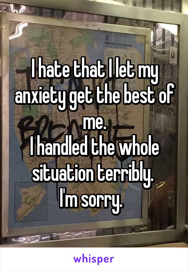 I hate that I let my anxiety get the best of me.
I handled the whole situation terribly. 
I'm sorry.  