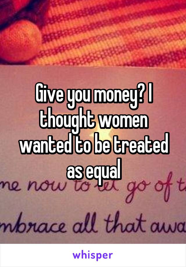 Give you money? I thought women wanted to be treated as equal