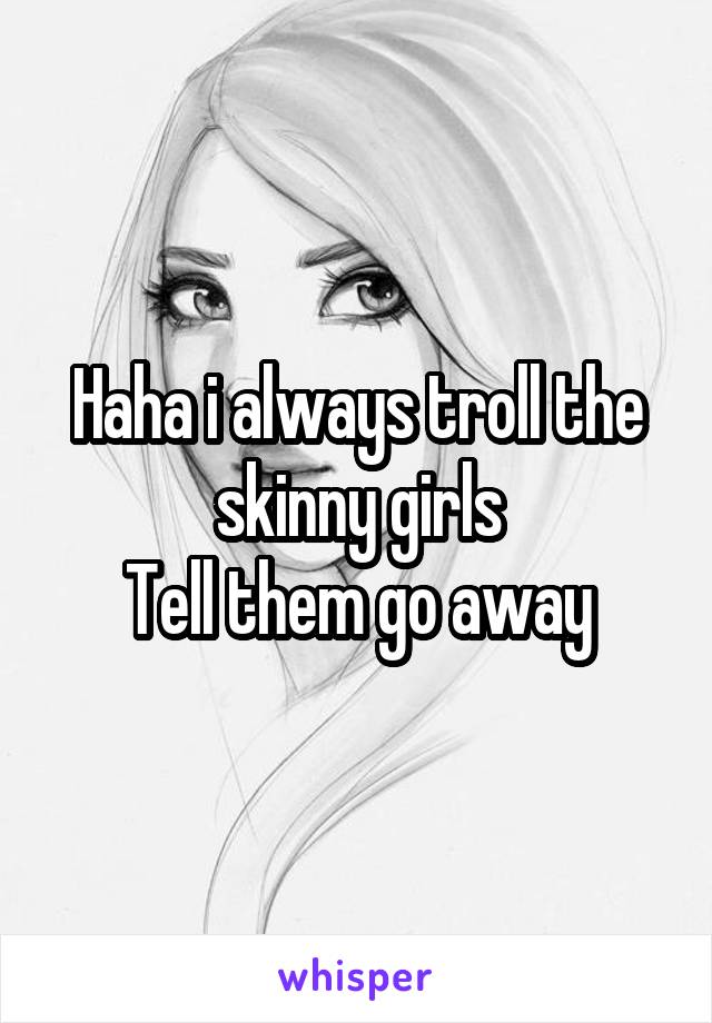 Haha i always troll the skinny girls
Tell them go away