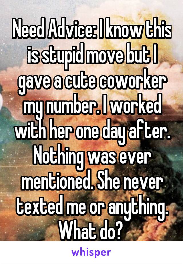 Need Advice: I know this is stupid move but I gave a cute coworker my number. I worked with her one day after. Nothing was ever mentioned. She never texted me or anything. What do? 