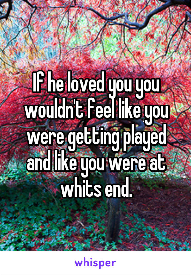 If he loved you you wouldn't feel like you were getting played and like you were at whits end.