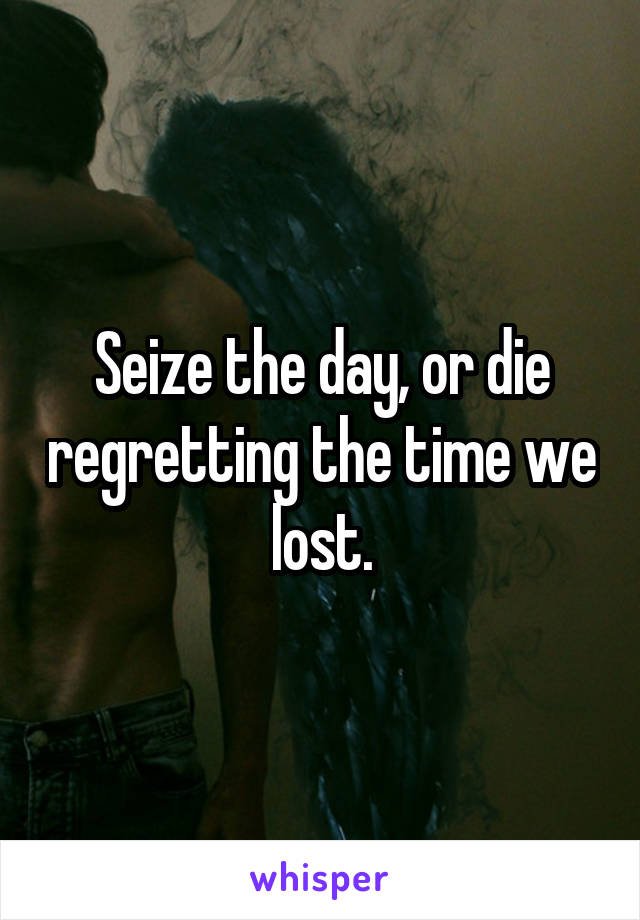 Seize the day, or die regretting the time we lost.