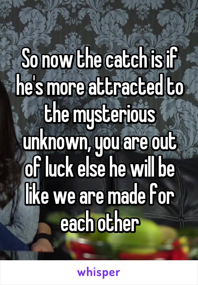 So now the catch is if he's more attracted to the mysterious unknown, you are out of luck else he will be like we are made for each other