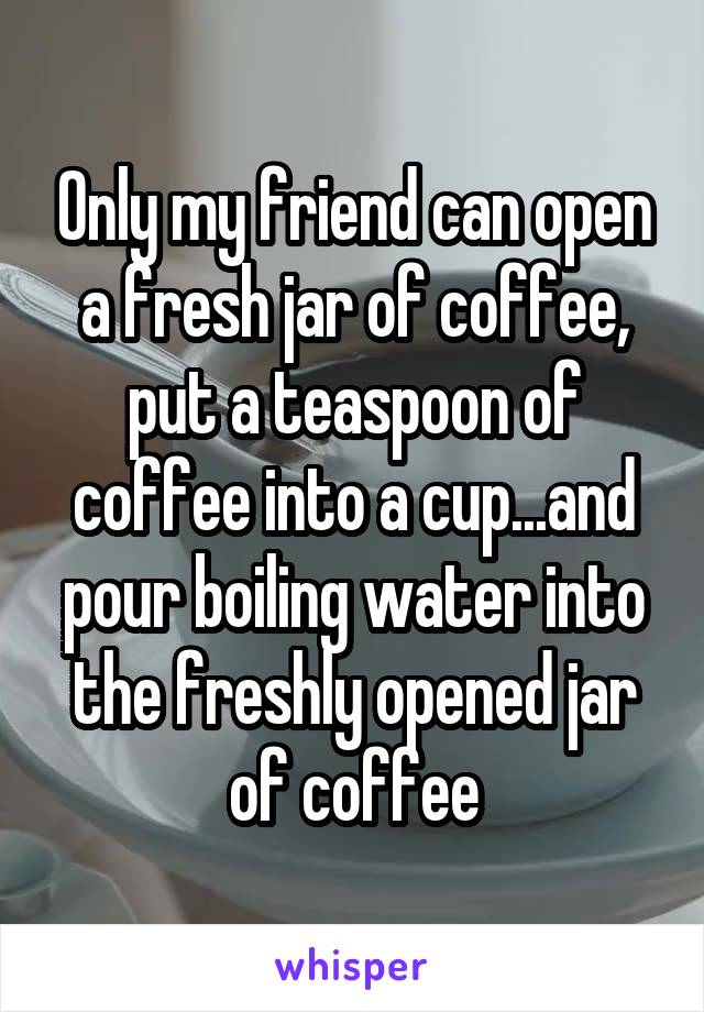 Only my friend can open a fresh jar of coffee, put a teaspoon of coffee into a cup...and pour boiling water into the freshly opened jar of coffee