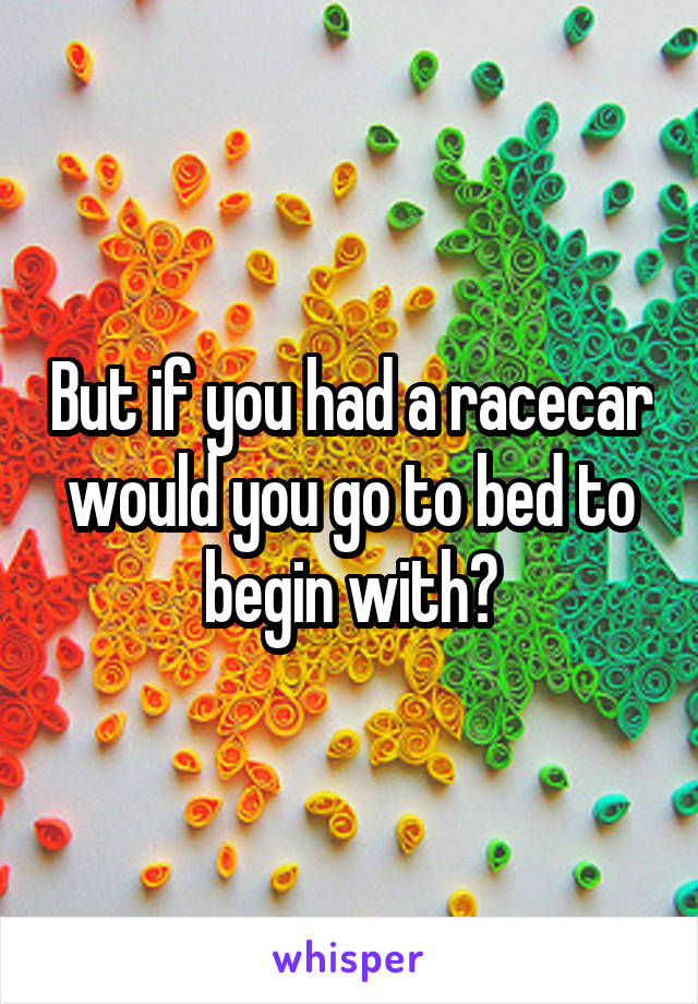 But if you had a racecar would you go to bed to begin with?