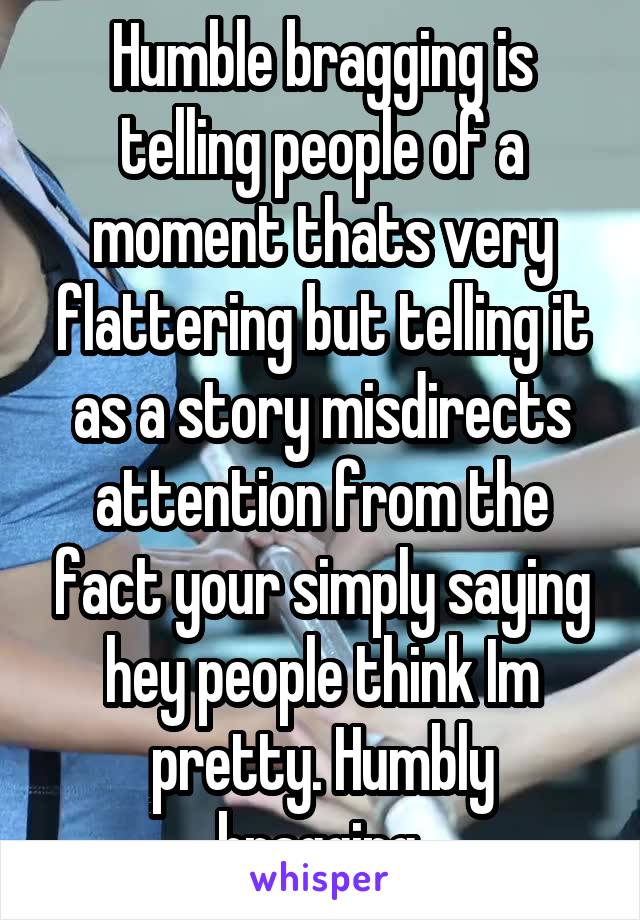 Humble bragging is telling people of a moment thats very flattering but telling it as a story misdirects attention from the fact your simply saying hey people think Im pretty. Humbly bragging.