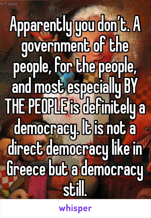 Apparently you don’t. A government of the people, for the people, and most especially BY THE PEOPLE is definitely a democracy. It is not a direct democracy like in Greece but a democracy still.