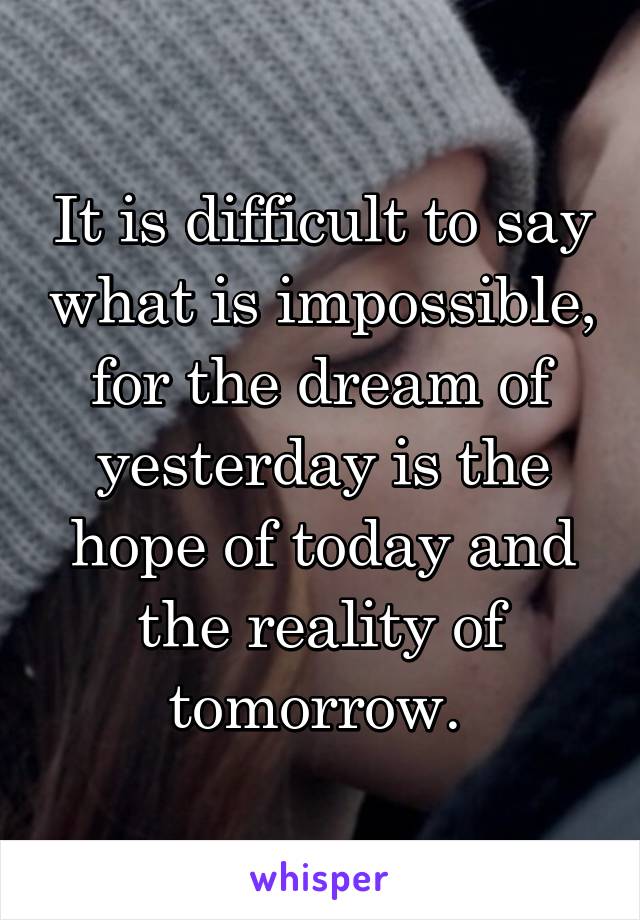 It is difficult to say what is impossible, for the dream of yesterday is the hope of today and the reality of tomorrow. 