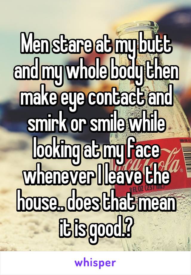 Men stare at my butt and my whole body then make eye contact and smirk or smile while looking at my face whenever I leave the house.. does that mean it is good.?