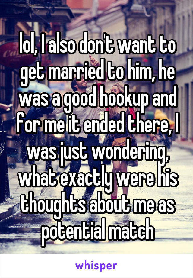 lol, I also don't want to get married to him, he was a good hookup and for me it ended there, I was just wondering, what exactly were his thoughts about me as potential match