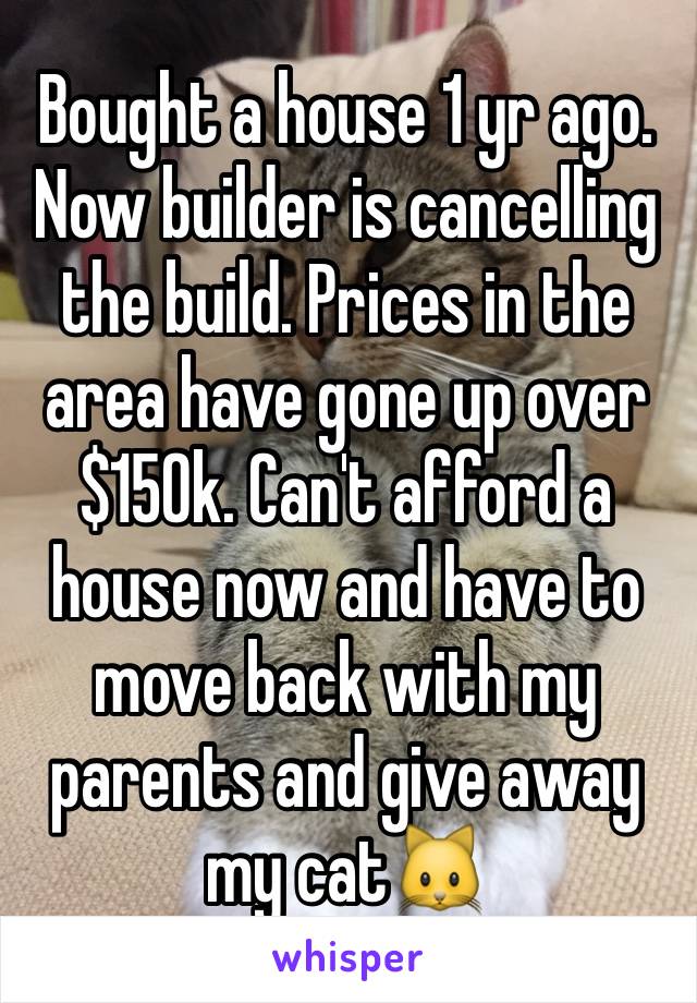 Bought a house 1 yr ago. Now builder is cancelling the build. Prices in the area have gone up over $150k. Can't afford a house now and have to move back with my parents and give away my cat🐱 