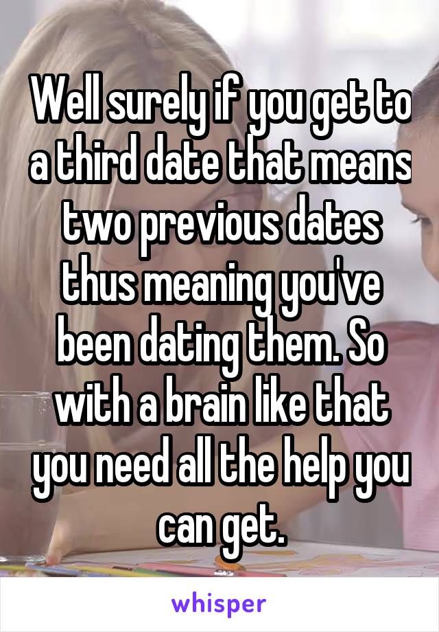 Well surely if you get to a third date that means two previous dates thus meaning you've been dating them. So with a brain like that you need all the help you can get.