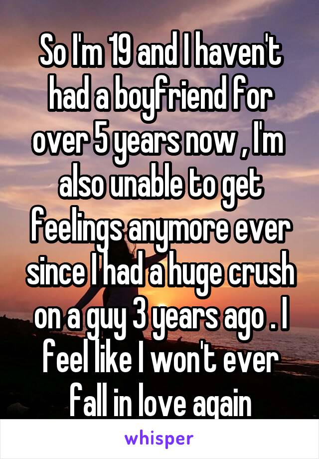 So I'm 19 and I haven't had a boyfriend for over 5 years now , I'm  also unable to get feelings anymore ever since I had a huge crush on a guy 3 years ago . I feel like I won't ever fall in love again