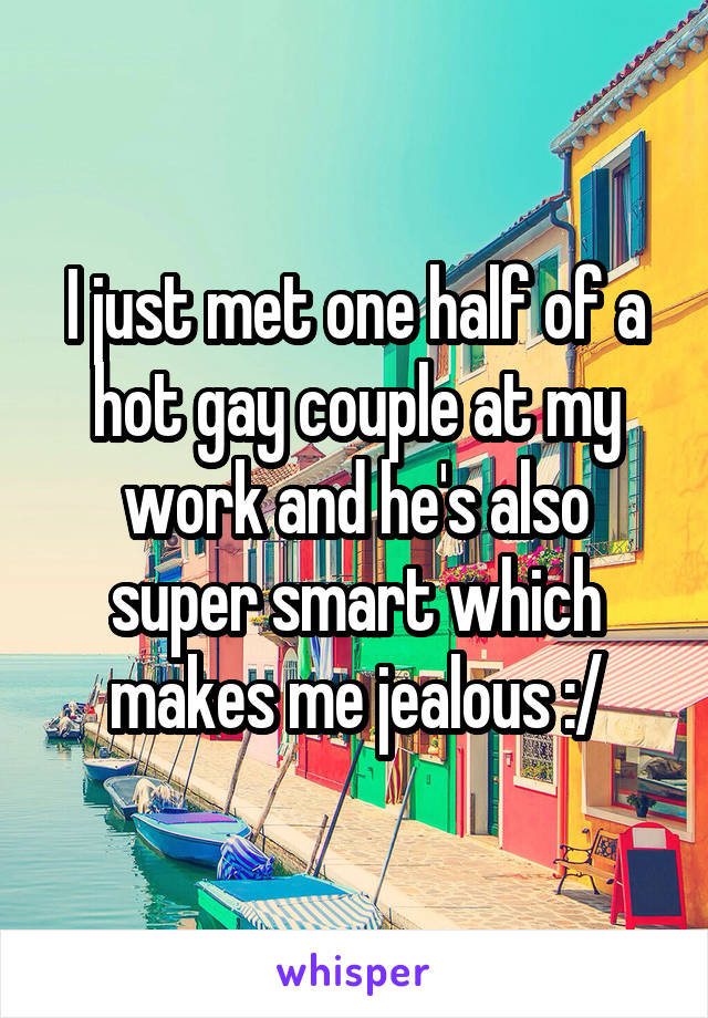 I just met one half of a hot gay couple at my work and he's also super smart which makes me jealous :/