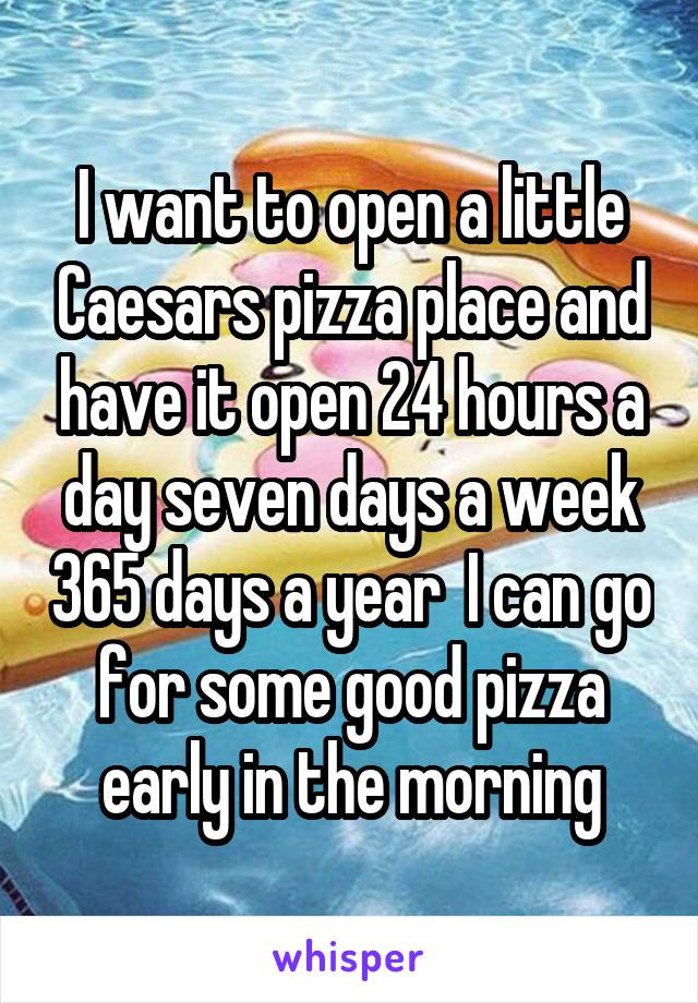 I want to open a little Caesars pizza place and have it open 24 hours a day seven days a week 365 days a year  I can go for some good pizza early in the morning