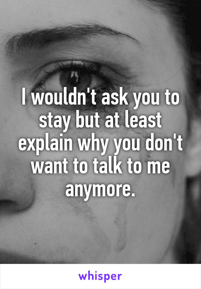 I wouldn't ask you to stay but at least explain why you don't want to talk to me anymore.