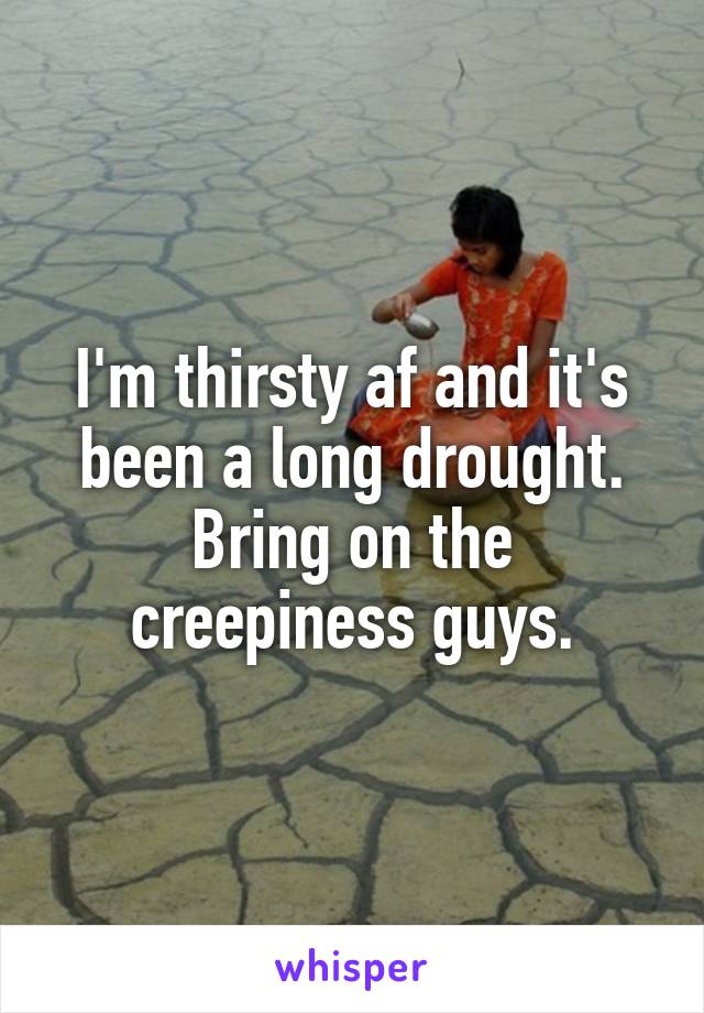 I'm thirsty af and it's been a long drought. Bring on the creepiness guys.