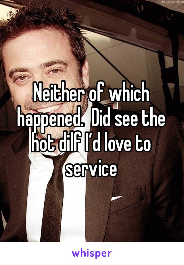 Neither of which happened.  Did see the hot dilf I’d love to service 