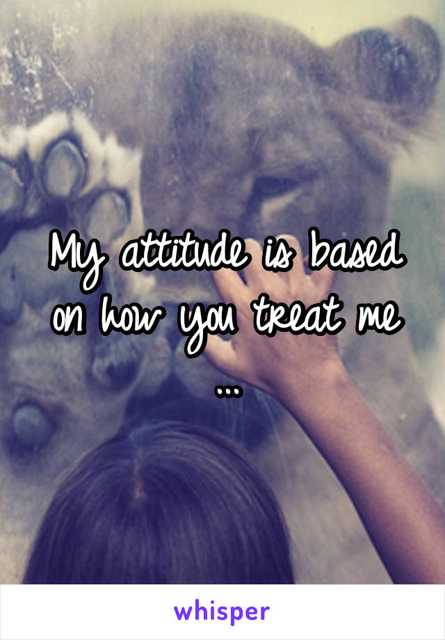 My attitude is based on how you treat me
...