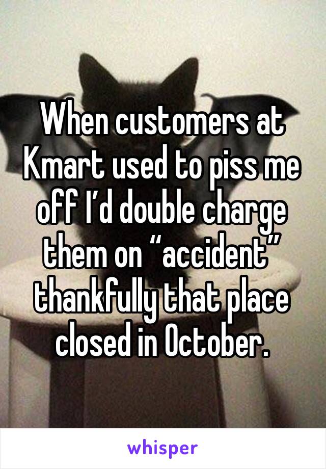 When customers at Kmart used to piss me off I’d double charge them on “accident” thankfully that place closed in October. 
