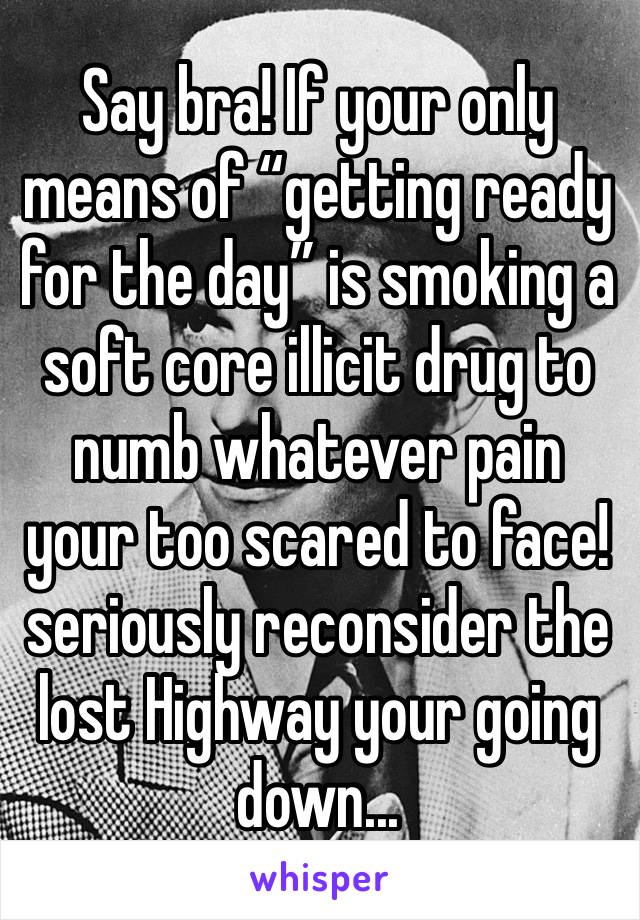 Say bra! If your only means of “getting ready for the day” is smoking a soft core illicit drug to numb whatever pain your too scared to face! seriously reconsider the lost Highway your going down... 