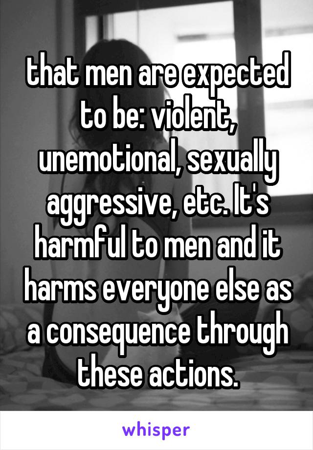 that men are expected to be: violent, unemotional, sexually aggressive, etc. It's harmful to men and it harms everyone else as a consequence through these actions.