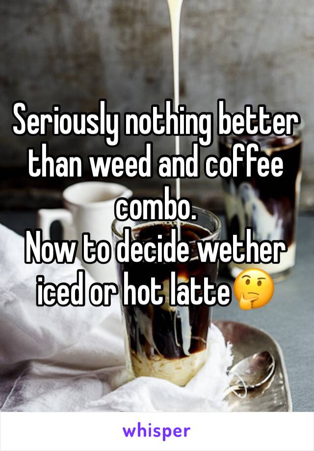 Seriously nothing better than weed and coffee combo. 
Now to decide wether iced or hot latte🤔