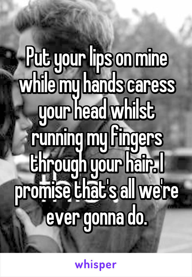 Put your lips on mine while my hands caress your head whilst running my fingers through your hair. I promise that's all we're ever gonna do.