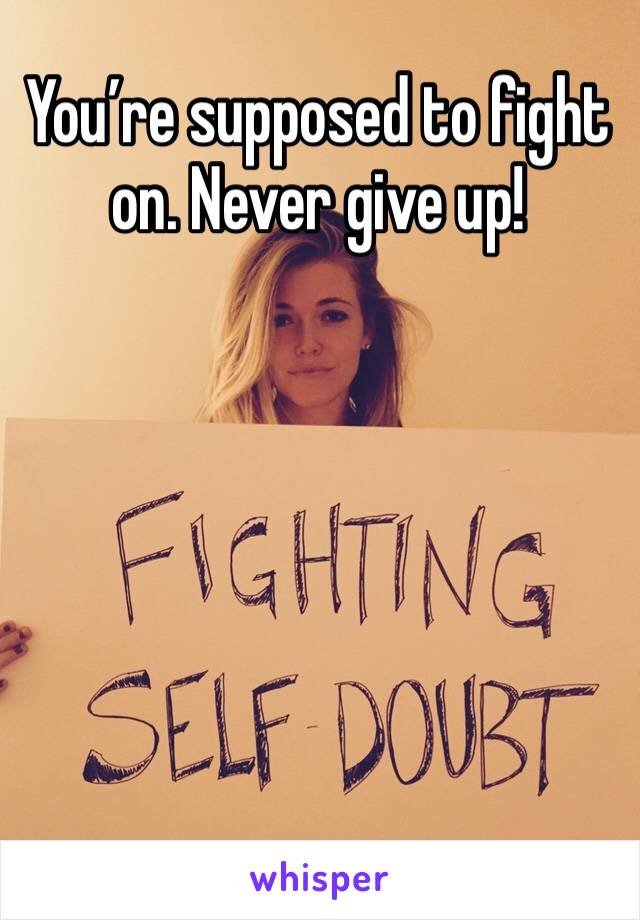 You’re supposed to fight on. Never give up!