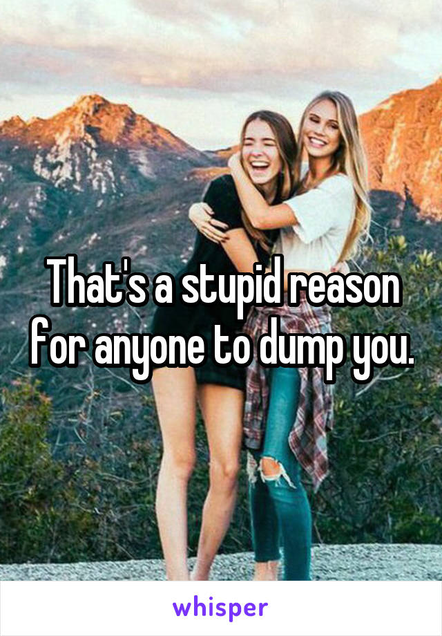 That's a stupid reason for anyone to dump you.