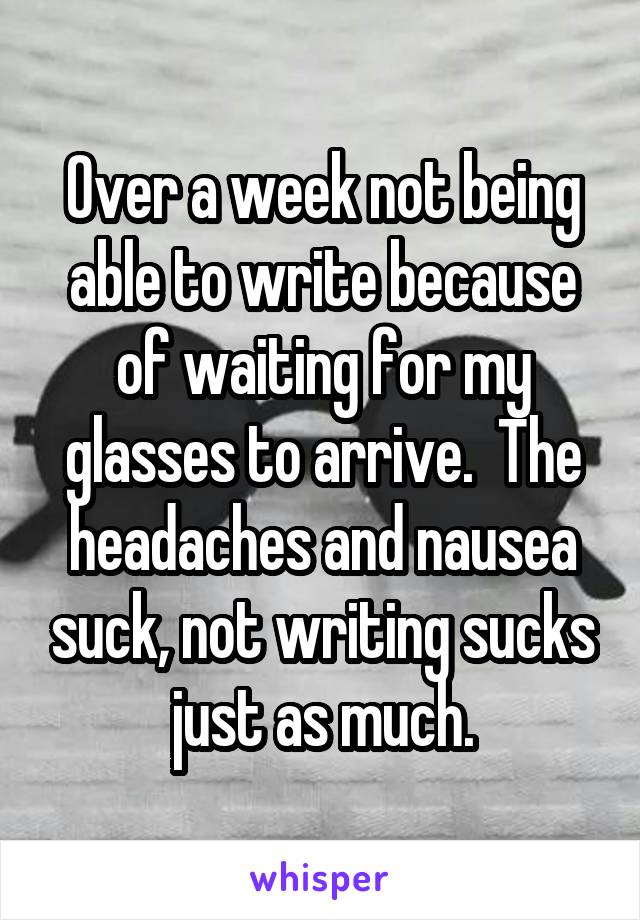 Over a week not being able to write because of waiting for my glasses to arrive.  The headaches and nausea suck, not writing sucks just as much.