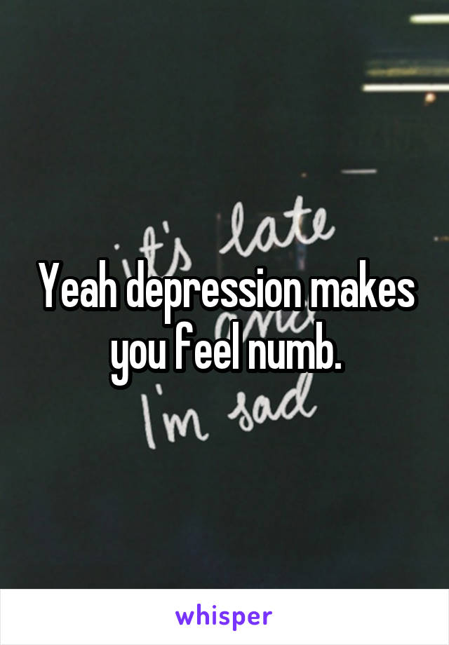 Yeah depression makes you feel numb.