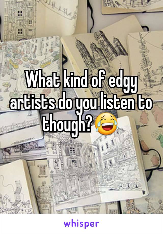 What kind of edgy artists do you listen to though?😂