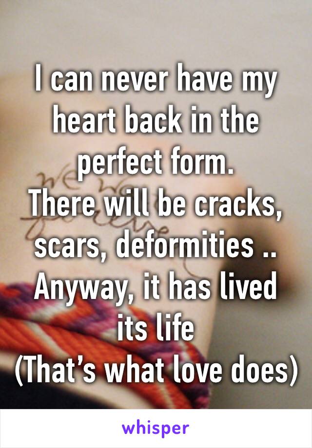 I can never have my heart back in the perfect form. 
There will be cracks, scars, deformities ..
Anyway, it has lived its life
(That’s what love does)