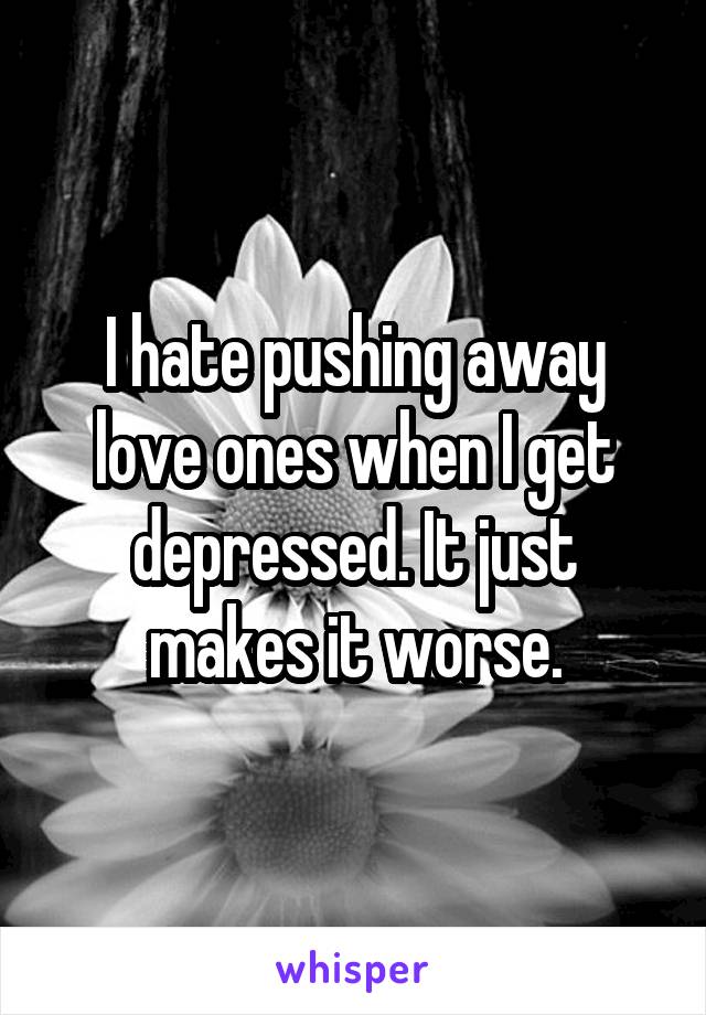 I hate pushing away love ones when I get depressed. It just makes it worse.