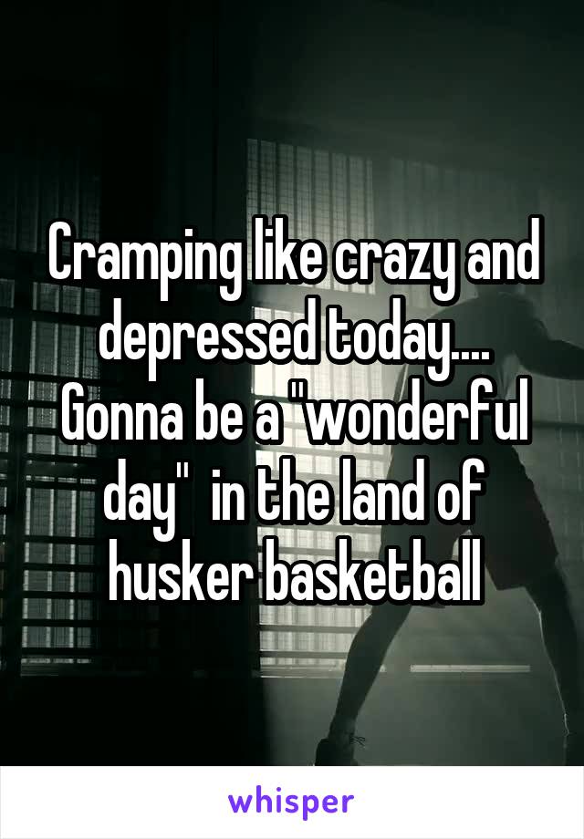Cramping like crazy and depressed today.... Gonna be a "wonderful day"  in the land of husker basketball