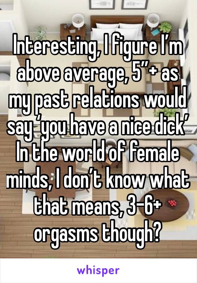Interesting, I figure I’m above average, 5”+ as my past relations would say ‘you have a nice dick’
In the world of female minds, I don’t know what that means, 3-6+ orgasms though? 